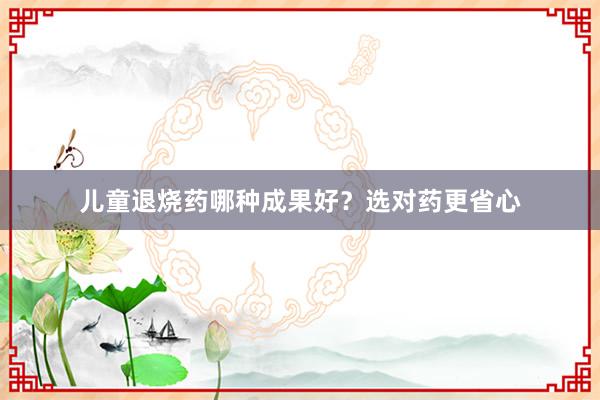 儿童退烧药哪种成果好？选对药更省心